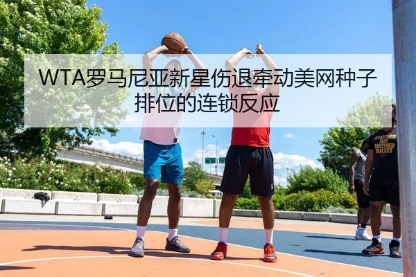 WTA罗马尼亚新星伤退牵动美网种子排位的连锁反应